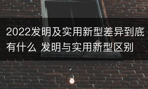 2022发明及实用新型差异到底有什么 发明与实用新型区别
