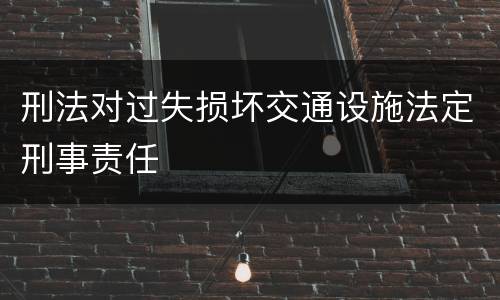 刑法对过失损坏交通设施法定刑事责任