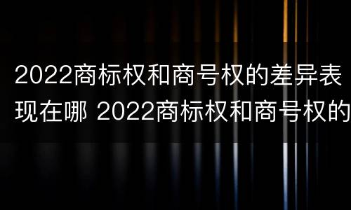 2022商标权和商号权的差异表现在哪 2022商标权和商号权的差异表现在哪几个方面