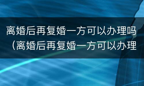 离婚后再复婚一方可以办理吗（离婚后再复婚一方可以办理吗女方）