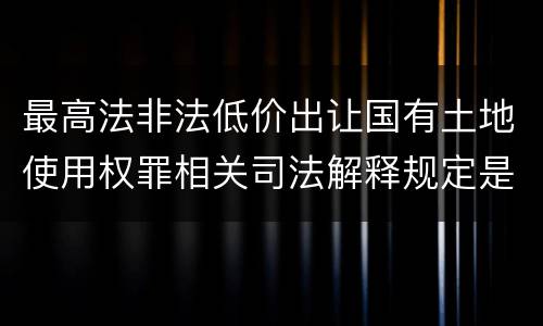 最高法非法低价出让国有土地使用权罪相关司法解释规定是什么