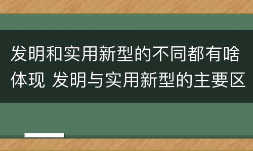 发明和实用新型的不同都有啥体现 发明与实用新型的主要区别