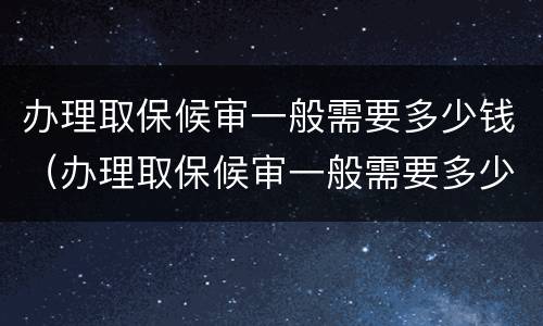 办理取保候审一般需要多少钱（办理取保候审一般需要多少钱一个月）