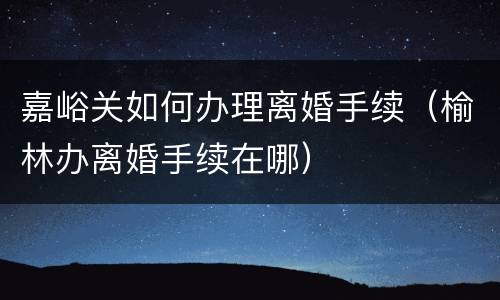 嘉峪关如何办理离婚手续（榆林办离婚手续在哪）