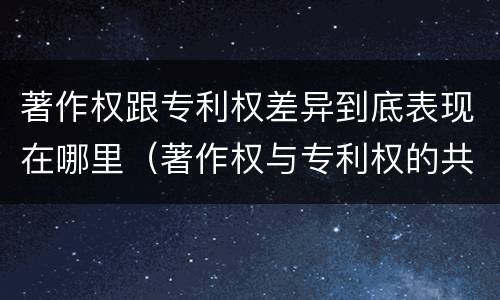 著作权跟专利权差异到底表现在哪里（著作权与专利权的共性有）