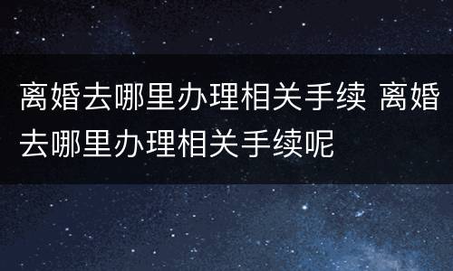 离婚去哪里办理相关手续 离婚去哪里办理相关手续呢