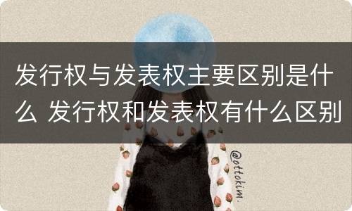 发行权与发表权主要区别是什么 发行权和发表权有什么区别