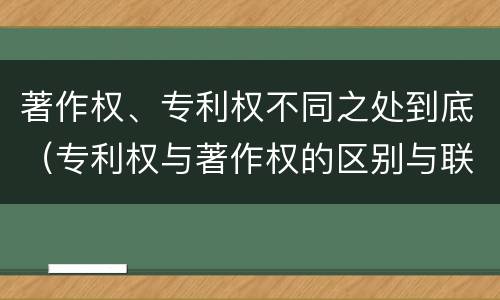 著作权、专利权不同之处到底（专利权与著作权的区别与联系）