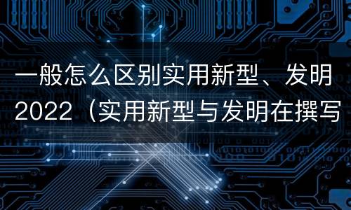 一般怎么区别实用新型、发明2022（实用新型与发明在撰写时有区别吗）