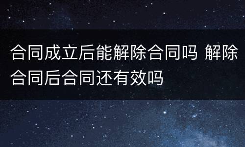 合同成立后能解除合同吗 解除合同后合同还有效吗