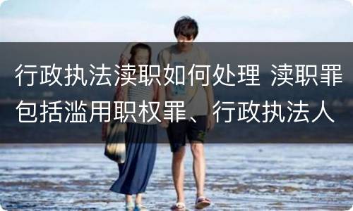 行政执法渎职如何处理 渎职罪包括滥用职权罪、行政执法人员徇私舞弊罪