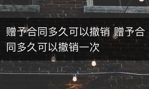 赠予合同多久可以撤销 赠予合同多久可以撤销一次