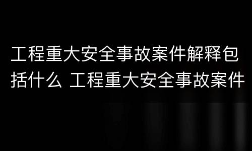 工程重大安全事故案件解释包括什么 工程重大安全事故案件解释包括什么