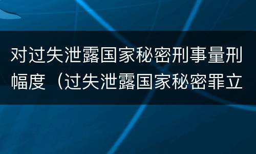 对过失泄露国家秘密刑事量刑幅度（过失泄露国家秘密罪立案的标准）