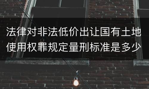 法律对非法低价出让国有土地使用权罪规定量刑标准是多少