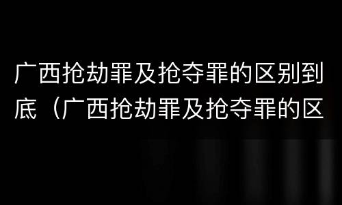 广西抢劫罪及抢夺罪的区别到底（广西抢劫罪及抢夺罪的区别到底是什么）