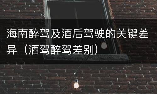 海南醉驾及酒后驾驶的关键差异（酒驾醉驾差别）