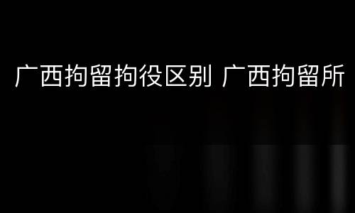 广西拘留拘役区别 广西拘留所