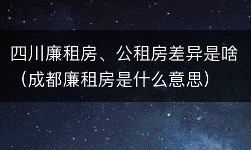 四川廉租房、公租房差异是啥（成都廉租房是什么意思）