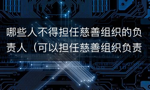 哪些人不得担任慈善组织的负责人（可以担任慈善组织负责人的是）