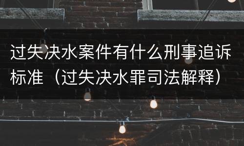 过失决水案件有什么刑事追诉标准（过失决水罪司法解释）