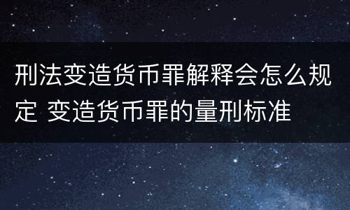 刑法变造货币罪解释会怎么规定 变造货币罪的量刑标准
