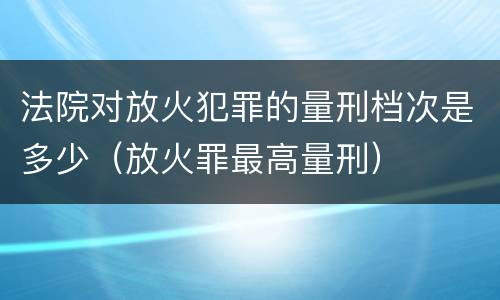 法院对放火犯罪的量刑档次是多少（放火罪最高量刑）