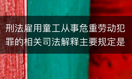 刑法雇用童工从事危重劳动犯罪的相关司法解释主要规定是什么