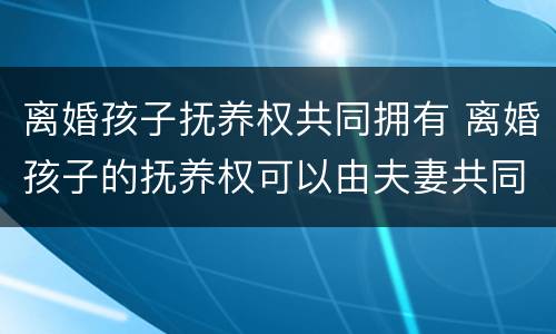 离婚孩子抚养权共同拥有 离婚孩子的抚养权可以由夫妻共同抚养么