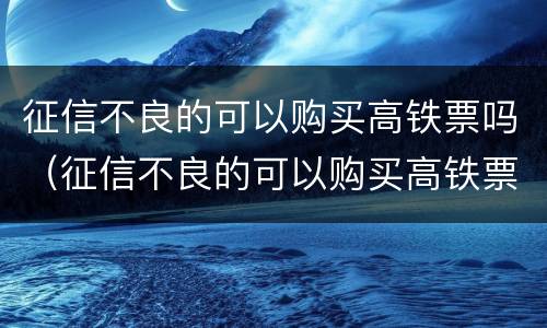 征信不良的可以购买高铁票吗（征信不良的可以购买高铁票吗北京）