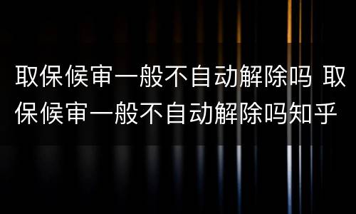 取保候审一般不自动解除吗 取保候审一般不自动解除吗知乎