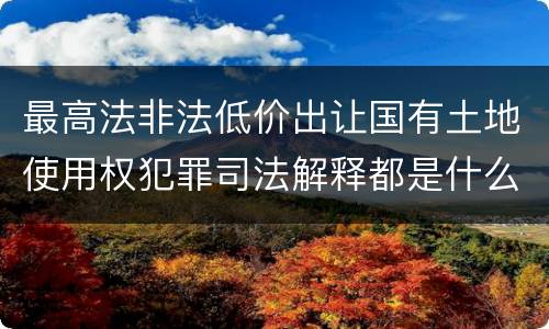 最高法非法低价出让国有土地使用权犯罪司法解释都是什么