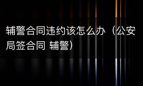 辅警合同违约该怎么办（公安局签合同 辅警）