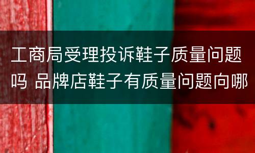 工商局受理投诉鞋子质量问题吗 品牌店鞋子有质量问题向哪里投诉