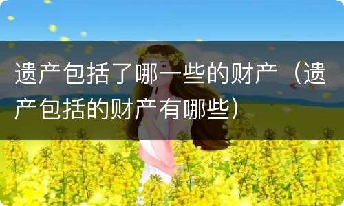 遗产包括了哪一些的财产（遗产包括的财产有哪些）