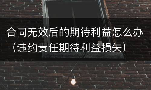 合同无效后的期待利益怎么办（违约责任期待利益损失）