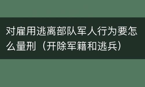 对雇用逃离部队军人行为要怎么量刑（开除军籍和逃兵）