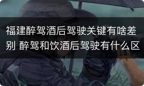 福建醉驾酒后驾驶关键有啥差别 醉驾和饮酒后驾驶有什么区别