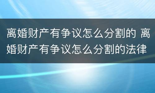 离婚财产有争议怎么分割的 离婚财产有争议怎么分割的法律规定