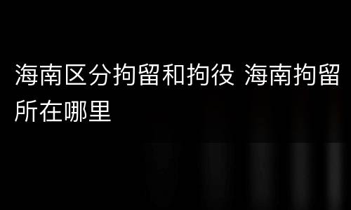 海南区分拘留和拘役 海南拘留所在哪里