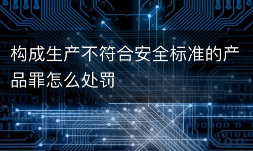 构成生产不符合安全标准的产品罪怎么处罚
