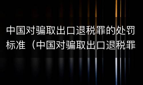 中国对骗取出口退税罪的处罚标准（中国对骗取出口退税罪的处罚标准是）