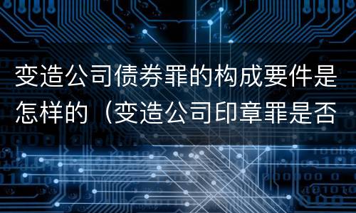 变造公司债券罪的构成要件是怎样的（变造公司印章罪是否构成犯罪）