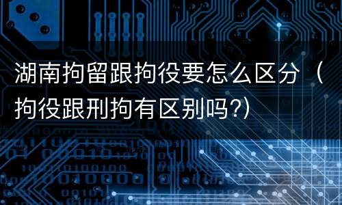 湖南拘留跟拘役要怎么区分（拘役跟刑拘有区别吗?）