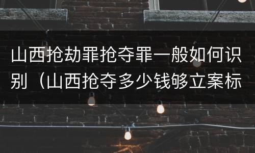 山西抢劫罪抢夺罪一般如何识别（山西抢夺多少钱够立案标准）
