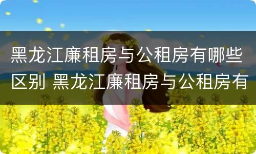 黑龙江廉租房与公租房有哪些区别 黑龙江廉租房与公租房有哪些区别呢