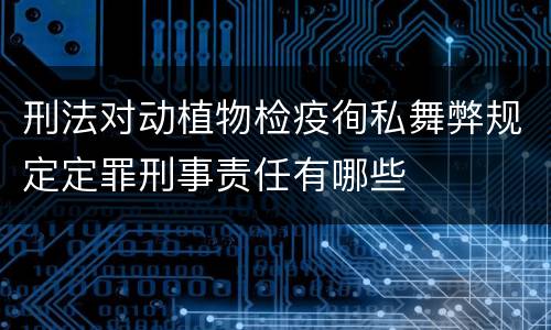刑法对动植物检疫徇私舞弊规定定罪刑事责任有哪些
