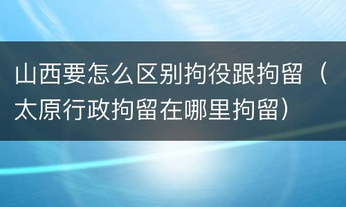 山西要怎么区别拘役跟拘留（太原行政拘留在哪里拘留）