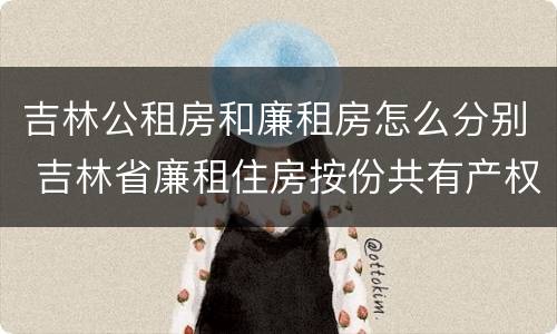 吉林公租房和廉租房怎么分别 吉林省廉租住房按份共有产权实施管理办法