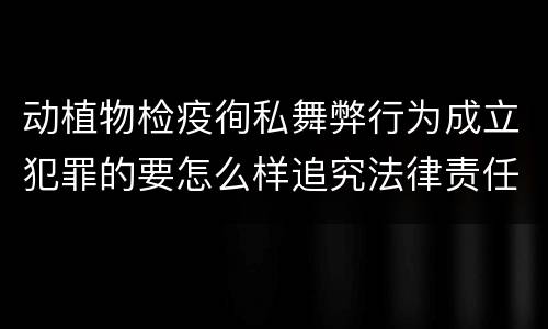 动植物检疫徇私舞弊行为成立犯罪的要怎么样追究法律责任